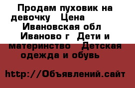 Продам пуховик на девочку › Цена ­ 1 000 - Ивановская обл., Иваново г. Дети и материнство » Детская одежда и обувь   